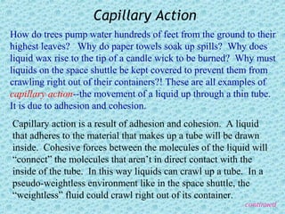 Capillary Action
How do trees pump water hundreds of feet from the ground to their
highest leaves? Why do paper towels soak up spills? Why does
liquid wax rise to the tip of a candle wick to be burned? Why must
liquids on the space shuttle be kept covered to prevent them from
crawling right out of their containers?! These are all examples of
capillary action--the movement of a liquid up through a thin tube.
It is due to adhesion and cohesion.
Capillary action is a result of adhesion and cohesion. A liquid
that adheres to the material that makes up a tube will be drawn
inside. Cohesive forces between the molecules of the liquid will
“connect” the molecules that aren’t in direct contact with the
inside of the tube. In this way liquids can crawl up a tube. In a
pseudo-weightless environment like in the space shuttle, the
“weightless” fluid could crawl right out of its container.
                                                           continued
 