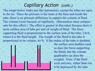 Capillary Action               (cont.)
The setups below looks just like barometers, except the tubes are open
to the air. Since the pressure is the same at the base and inside the
tube, there is no pressure difference to support the column of fluid.
The column exists because of capillarity. (Barometers must compen-
sate for this effect.) The effect is greater in thin tubes because there is
more surface area of tube per unit of weight of fluid: The force
supporting fluid is proportional to the surface area of the tube, 2 π r h,
where h is the fluid height. The weight of the fluid in the tube is
proportional to its volume, π r 2 h. If the radius of the tube is doubled,
                                            the surface area doubles (and
                                            so does the force supporting
                                            the fluid), but the volume
                                            quadruples (as does the
                                            weight). Note: if the fluid
                                            were mercury, rather than rise
                                            it be depressed by the tube.
 