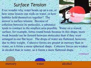 Surface Tension
Ever wonder why water beads up on a car, or
how some insects can walk on water, or how
bubbles hold themselves together? The
answer is surface tension: Because of
cohesion between its molecules, a substance
tends to contract to the smallest area possible. Water on a waxed
surface, for example, forms round beads because in this shape, more
weak bounds can be formed between molecules than if they were
arranged in one flat layer. The drops of water are flattened, however,
due to their weight. Cohesive forces are greater in mercury than in
water, so it forms a more spherical shape. Cohesive forces are weaker
in alcohol than in water, so it forms a more flattened shape.
                                                              continued



   mercury                  water                alcohol
 