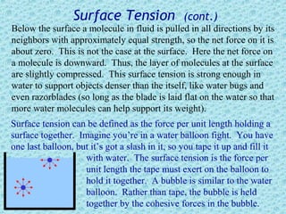 Surface Tension                 (cont.)
Below the surface a molecule in fluid is pulled in all directions by its
neighbors with approximately equal strength, so the net force on it is
about zero. This is not the case at the surface. Here the net force on
a molecule is downward. Thus, the layer of molecules at the surface
are slightly compressed. This surface tension is strong enough in
water to support objects denser than the itself, like water bugs and
even razorblades (so long as the blade is laid flat on the water so that
more water molecules can help support its weight).
Surface tension can be defined as the force per unit length holding a
surface together. Imagine you’re in a water balloon fight. You have
one last balloon, but it’s got a slash in it, so you tape it up and fill it
                    with water. The surface tension is the force per
                    unit length the tape must exert on the balloon to
                    hold it together. A bubble is similar to the water
                    balloon. Rather than tape, the bubble is held
                    together by the cohesive forces in the bubble.
 