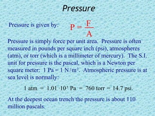 Pressure
Pressure is given by:
                          P= F
                             A
Pressure is simply force per unit area. Pressure is often
measured in pounds per square inch (psi), atmospheres
(atm), or torr (which is a millimeter of mercury). The S.I.
unit for pressure is the pascal, which is a Newton per
square meter: 1 Pa = 1 N / m 2. Atmospheric pressure is at
sea level is normally:
      1 atm = 1.01 ·10 5 Pa = 760 torr = 14.7 psi.
At the deepest ocean trench the pressure is about 110
million pascals.
 