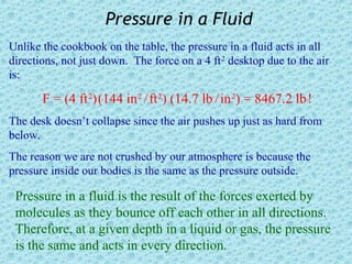 Pressure in a Fluid
Unlike the cookbook on the table, the pressure in a fluid acts in all
directions, not just down. The force on a 4 ft 2 desktop due to the air
is:

       F = (4 ft 2) (144 in 2 / ft 2) (14.7 lb / in 2) = 8467.2 lb !
The desk doesn’t collapse since the air pushes up just as hard from
below.
The reason we are not crushed by our atmosphere is because the
pressure inside our bodies is the same as the pressure outside.

 Pressure in a fluid is the result of the forces exerted by
 molecules as they bounce off each other in all directions.
 Therefore, at a given depth in a liquid or gas, the pressure
 is the same and acts in every direction.
 