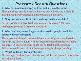 Pressure / Density Questions
1. Why do snowshoes keep you from sinking into the snow?
The snowshoes greatly increase the area over which your weight is
distributed, thereby decreasing the pressure on the snow.
2. Why do swimmers float better in the ocean than in a lake?
Because of the salt dissolved in it, seawater is about 2.5% denser,
making people (and fish) more buoyant in it.
3. Why don’t they make longer snorkels so that people could dive
deeper without scuba gear?
The pressure difference just 6 m below water is great enough so that
the air in the diver’s lungs will be forced through the tube, collapsing
his lungs. A shorter snorkel might not be fatal, but the pressure
difference could prevent him from expanding his lungs (inhaling).
 4. Which is denser, Earth or the sun?
On average, Earth is denser, but the core of the sun is much denser than
anything on Earth.
 