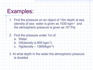 Examples:
1. Find the pressure on an object of 10m depth at sea.
(density of sea water is given as 1030 kgm-3
and
the atmospheric pressure is given as 105
Pa)
2. Find the pressure under 1m of,
a. Water
b. Oil(density is 800 kgm-3
)
c. Hg(density – 13600kgm-3
)
3 At what depth in the water the atmospheric pressure
is doubled
 