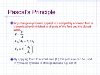 Pascal’s Principle
Any change in pressure applied to a completely enclosed fluid is
transmitted undiminished to all parts of the fluid and the closed
walls.
By applying force to a small area (F1) this pressure can be used
in hydraulic systems to lift large masses e.g. car lift






=
=
=
1
2
12
1122
A
A
FF
AFAF
A
F
P
 