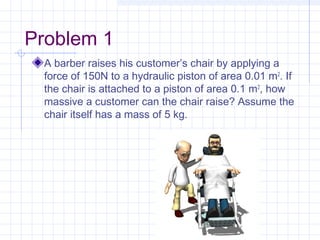 Problem 1
A barber raises his customer’s chair by applying a
force of 150N to a hydraulic piston of area 0.01 m2
. If
the chair is attached to a piston of area 0.1 m2
, how
massive a customer can the chair raise? Assume the
chair itself has a mass of 5 kg.
 