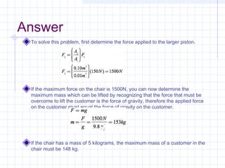 Answer
To solve this problem, first determine the force applied to the larger piston.
If the maximum force on the chair is 1500N, you can now determine the
maximum mass which can be lifted by recognizing that the force that must be
overcome to lift the customer is the force of gravity, therefore the applied force
on the customer must equal the force of gravity on the customer.
If the chair has a mass of 5 kilograms, the maximum mass of a customer in the
chair must be 148 kg.
 