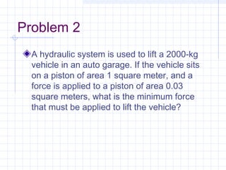 Problem 2
A hydraulic system is used to lift a 2000-kg
vehicle in an auto garage. If the vehicle sits
on a piston of area 1 square meter, and a
force is applied to a piston of area 0.03
square meters, what is the minimum force
that must be applied to lift the vehicle?
 