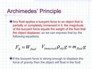 Archimedes’ Principle
Any fluid applies a buoyant force to an object that is
partially or completely immersed in it; the magnitude
of the buoyant force equals the weight of the fluid that
the object displaces: so we can express that by the
following equations.
If the buoyant force is strong enough to displace the
force of gravity then the object will float in the fluid
fluidB WF = gmgV fluidobjimmersed =ρ
 