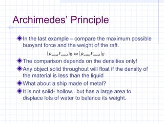 Archimedes’ Principle
In the last example – compare the maximum possible
buoyant force and the weight of the raft.
The comparison depends on the densities only!
Any object solid throughout will float if the density of
the material is less than the liquid
What about a ship made of metal?
It is not solid- hollow.. but has a large area to
displace lots of water to balance its weight.
( ) ( )gVgV woodwaterwoodwood ρρ ⇔
 