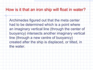 Archimedes figured out that the meta center
had to be determined which is a point where
an imaginary vertical line (through the center of
buoyancy) intersects another imaginary vertical
line (through a new centre of buoyancy)
created after the ship is displaced, or tilted, in
the water.
How is it that an iron ship will float in water?
 