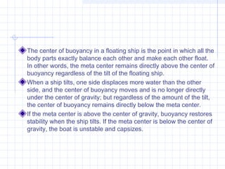 The center of buoyancy in a floating ship is the point in which all the
body parts exactly balance each other and make each other float.
In other words, the meta center remains directly above the center of
buoyancy regardless of the tilt of the floating ship.
When a ship tilts, one side displaces more water than the other
side, and the center of buoyancy moves and is no longer directly
under the center of gravity; but regardless of the amount of the tilt,
the center of buoyancy remains directly below the meta center.
If the meta center is above the center of gravity, buoyancy restores
stability when the ship tilts. If the meta center is below the center of
gravity, the boat is unstable and capsizes.
 
