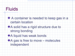Fluids
A container is needed to keep gas in a
certain location
A solid has a rigid structure due to
strong bonding
A liquid has weak bonds
A gas is free to move – molecules
independent
 