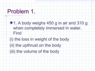 Problem 1.
1. A body weighs 450 g in air and 310 g
when completely immersed in water.
Find
(i) the loss in weight of the body
(ii) the upthrust on the body
(iii) the volume of the body
 