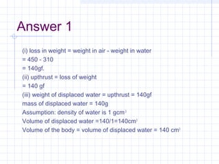 Answer 1
(i) loss in weight = weight in air - weight in water
= 450 - 310
= 140gf.
(ii) upthrust = loss of weight
= 140 gf
(iii) weight of displaced water = upthrust = 140gf
mass of displaced water = 140g
Assumption: density of water is 1 gcm-3
Volume of displaced water =140/1=140cm3
Volume of the body = volume of displaced water = 140 cm3
 