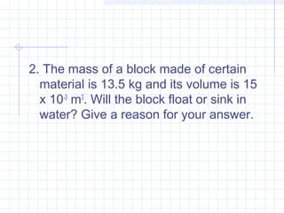 2. The mass of a block made of certain
material is 13.5 kg and its volume is 15
x 10-3
 m3
. Will the block float or sink in
water? Give a reason for your answer.
 