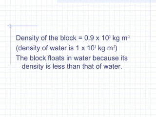Density of the block = 0.9 x 103
 kg m-3
 
(density of water is 1 x 103
 kg m-3
)
The block floats in water because its
density is less than that of water.
 
