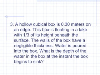 3. A hollow cubical box is 0.30 meters on
an edge. This box is floating in a lake
with 1/3 of its height beneath the
surface. The walls of the box have a
negligible thickness. Water is poured
into the box. What is the depth of the
water in the box at the instant the box
begins to sink?
 