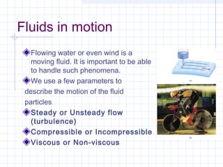 Fluids in motion
Flowing water or even wind is a
moving fluid. It is important to be able
to handle such phenomena.
We use a few parameters to
describe the motion of the fluid
particles
Steady or Unsteady flow
(turbulence)
Compressible or Incompressible
Viscous or Non-viscous
 