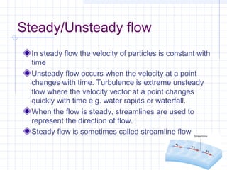 Steady/Unsteady flow
In steady flow the velocity of particles is constant with
time
Unsteady flow occurs when the velocity at a point
changes with time. Turbulence is extreme unsteady
flow where the velocity vector at a point changes
quickly with time e.g. water rapids or waterfall.
When the flow is steady, streamlines are used to
represent the direction of flow.
Steady flow is sometimes called streamline flow
 