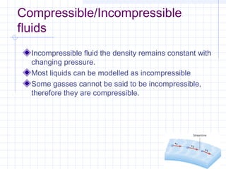 Compressible/Incompressible
fluids
Incompressible fluid the density remains constant with
changing pressure.
Most liquids can be modelled as incompressible
Some gasses cannot be said to be incompressible,
therefore they are compressible.
 