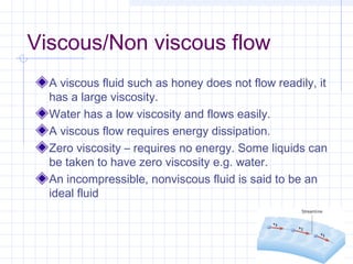 Viscous/Non viscous flow
A viscous fluid such as honey does not flow readily, it
has a large viscosity.
Water has a low viscosity and flows easily.
A viscous flow requires energy dissipation.
Zero viscosity – requires no energy. Some liquids can
be taken to have zero viscosity e.g. water.
An incompressible, nonviscous fluid is said to be an
ideal fluid
 