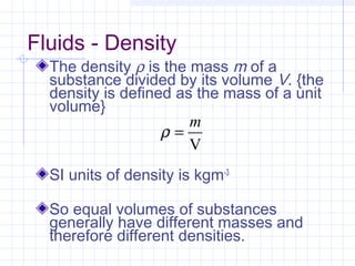 Fluids - Density
The density ρ is the mass m of a
substance divided by its volume V. {the
density is defined as the mass of a unit
volume}
SI units of density is kgm-3
So equal volumes of substances
generally have different masses and
therefore different densities.
V
m
=ρ
 