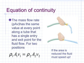 Equation of continuity
The mass flow rate
(ρAv)has the same
value at every point
along a tube that
has a single entry
and exit point for the
fluid flow. For two
positions
222111 vAvA ρρ =
If the area is
reduced the fluid
must speed up!
 