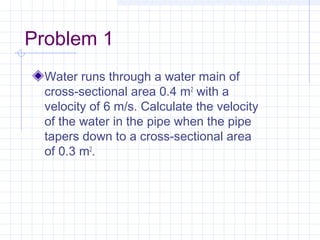 Problem 1
Water runs through a water main of
cross-sectional area 0.4 m2
 with a
velocity of 6 m/s. Calculate the velocity
of the water in the pipe when the pipe
tapers down to a cross-sectional area
of 0.3 m2
.
 
