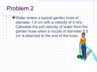 Problem 2
Water enters a typical garden hose of
diameter 1.6 cm with a velocity of 3 m/s.
Calculate the exit velocity of water from the
garden hose when a nozzle of diameter 0.5
cm is attached to the end of the hose.
 
