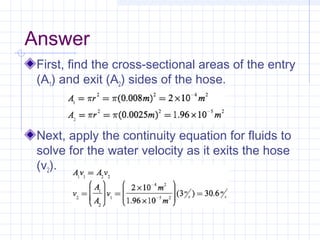 Answer
First, find the cross-sectional areas of the entry
(A1) and exit (A2) sides of the hose.
Next, apply the continuity equation for fluids to
solve for the water velocity as it exits the hose
(v2).
 