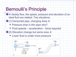 Bernoulli’s Principle
In steady flow, the speed, pressure and elevation of an
ideal fluid are related. Two situations.
(1) Horizontal pipe, changing Area A.
 Pressure drop in thin pipe why?
 Fluid speeds – acceleration – force required
(2) Elevation change but same area A
 Lower fluid is under more pressure
 