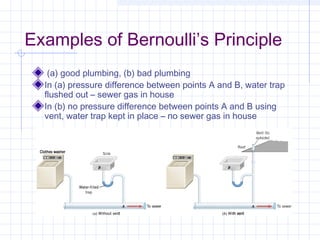 Examples of Bernoulli’s Principle
(a) good plumbing, (b) bad plumbing
In (a) pressure difference between points A and B, water trap
flushed out – sewer gas in house
In (b) no pressure difference between points A and B using
vent, water trap kept in place – no sewer gas in house
 