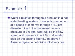Example 1
Water circulates throughout a house in a hot-
water heating system. If water is pumped out
at a speed of 0.50 m/s through a 4.0 cm
diameter pipe in the basement under a
pressure of 3.0 atm, what will be the flow
speed and pressure in a 2.6 cm diameter
pipe on the second floor 5.0 m above?
Assume pipes do not divide into branches.
 