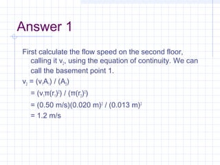 Answer 1
First calculate the flow speed on the second floor,
calling it v2, using the equation of continuity. We can
call the basement point 1.
v2 = (v1A1) / (A2)
= (v1π(r1)2
) / (π(r2)2
)
= (0.50 m/s)(0.020 m)2
 / (0.013 m)2
 
= 1.2 m/s
 