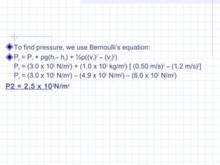 To find pressure, we use Bernoulli’s equation:
P2 = P1 + ρg(h1– h2) + ½ρ((v1)2
 – (v2)2
)
P2 = (3.0 x 105
 N/m2
) + (1.0 x 103
 kg/m3
) [ (0.50 m/s)2
 – (1.2 m/s)2
]
P2 = (3.0 x 105
 N/m2
) – (4.9 x 104
 N/m2
) – (6.0 x 102
 N/m2
)
P2 = 2.5 x 105
N/m2
 