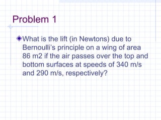 Problem 1
What is the lift (in Newtons) due to
Bernoulli’s principle on a wing of area
86 m2 if the air passes over the top and
bottom surfaces at speeds of 340 m/s
and 290 m/s, respectively?
 