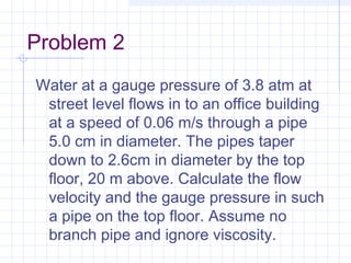Problem 2
Water at a gauge pressure of 3.8 atm at
street level flows in to an office building
at a speed of 0.06 m/s through a pipe
5.0 cm in diameter. The pipes taper
down to 2.6cm in diameter by the top
floor, 20 m above. Calculate the flow
velocity and the gauge pressure in such
a pipe on the top floor. Assume no
branch pipe and ignore viscosity.
 