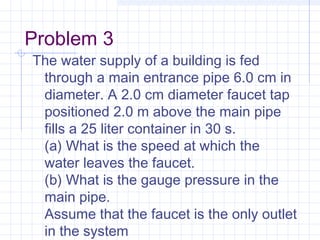 Problem 3
The water supply of a building is fed
through a main entrance pipe 6.0 cm in
diameter. A 2.0 cm diameter faucet tap
positioned 2.0 m above the main pipe
fills a 25 liter container in 30 s.
(a) What is the speed at which the
water leaves the faucet.
(b) What is the gauge pressure in the
main pipe.
Assume that the faucet is the only outlet
in the system
 