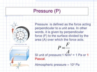 Pressure (P)
Pressure is defined as the force acting
perpendicular to a unit area. In other
words, it is given by perpendicular
force (F) to the surface divided by the
area (A) over which the force acts.
SI unit of pressure:1 N/m2
= 1 Pa or 1
Pascal.
Atmospheric pressure ≈ 105
Pa
A
F
P =
© John Wiley and Sons, 2004
 