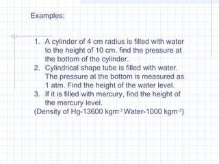 1. A cylinder of 4 cm radius is filled with water
to the height of 10 cm. find the pressure at
the bottom of the cylinder.
2. Cylindrical shape tube is filled with water.
The pressure at the bottom is measured as
1 atm. Find the height of the water level.
3. If it is filled with mercury, find the height of
the mercury level.
(Density of Hg-13600 kgm-3
Water-1000 kgm-3
)
Examples:
 