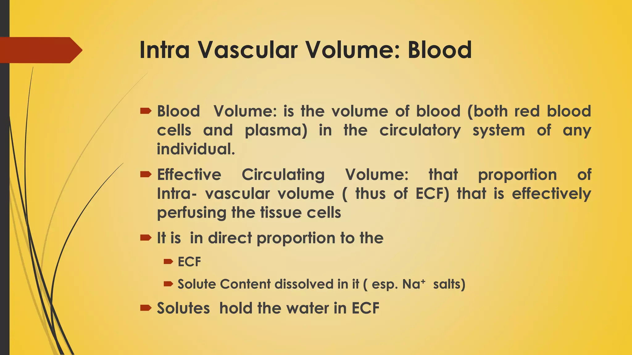Intra Vascular Volume: Blood
 Blood Volume: is the volume of blood (both red blood
cells and plasma) in the circulatory system of any
individual.
 Effective Circulating Volume: that proportion of
Intra- vascular volume ( thus of ECF) that is effectively
perfusing the tissue cells
 It is in direct proportion to the
 ECF
 Solute Content dissolved in it ( esp. Na+ salts)
 Solutes hold the water in ECF
 