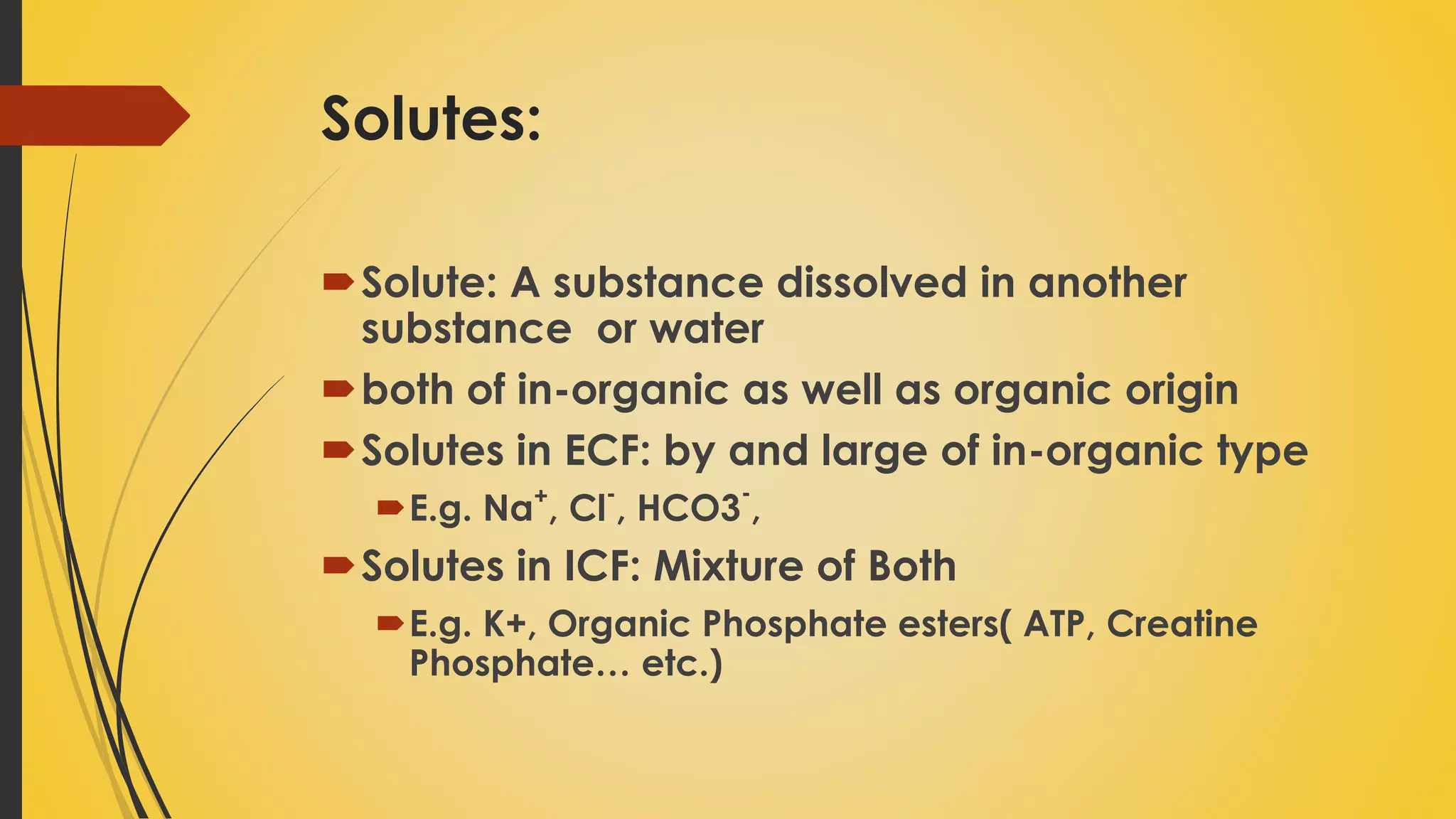 Solutes:
Solute: A substance dissolved in another
substance or water
both of in-organic as well as organic origin
Solutes in ECF: by and large of in-organic type
E.g. Na+
, Cl
-
, HCO3
-
,
Solutes in ICF: Mixture of Both
E.g. K+, Organic Phosphate esters( ATP, Creatine
Phosphate… etc.)
 