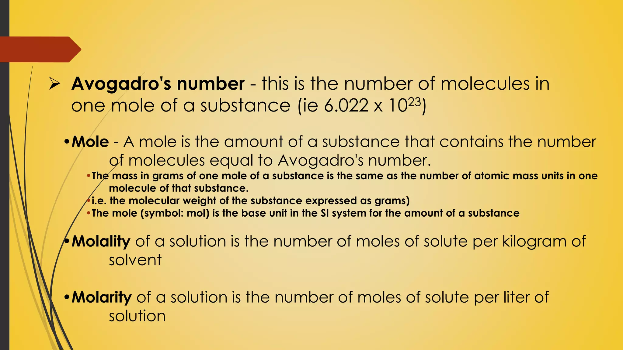 •Mole - A mole is the amount of a substance that contains the number
of molecules equal to Avogadro's number.
•The mass in grams of one mole of a substance is the same as the number of atomic mass units in one
molecule of that substance.
•i.e. the molecular weight of the substance expressed as grams)
•The mole (symbol: mol) is the base unit in the SI system for the amount of a substance
•Molality of a solution is the number of moles of solute per kilogram of
solvent
•Molarity of a solution is the number of moles of solute per liter of
solution
 Avogadro's number - this is the number of molecules in
one mole of a substance (ie 6.022 x 1023)
 