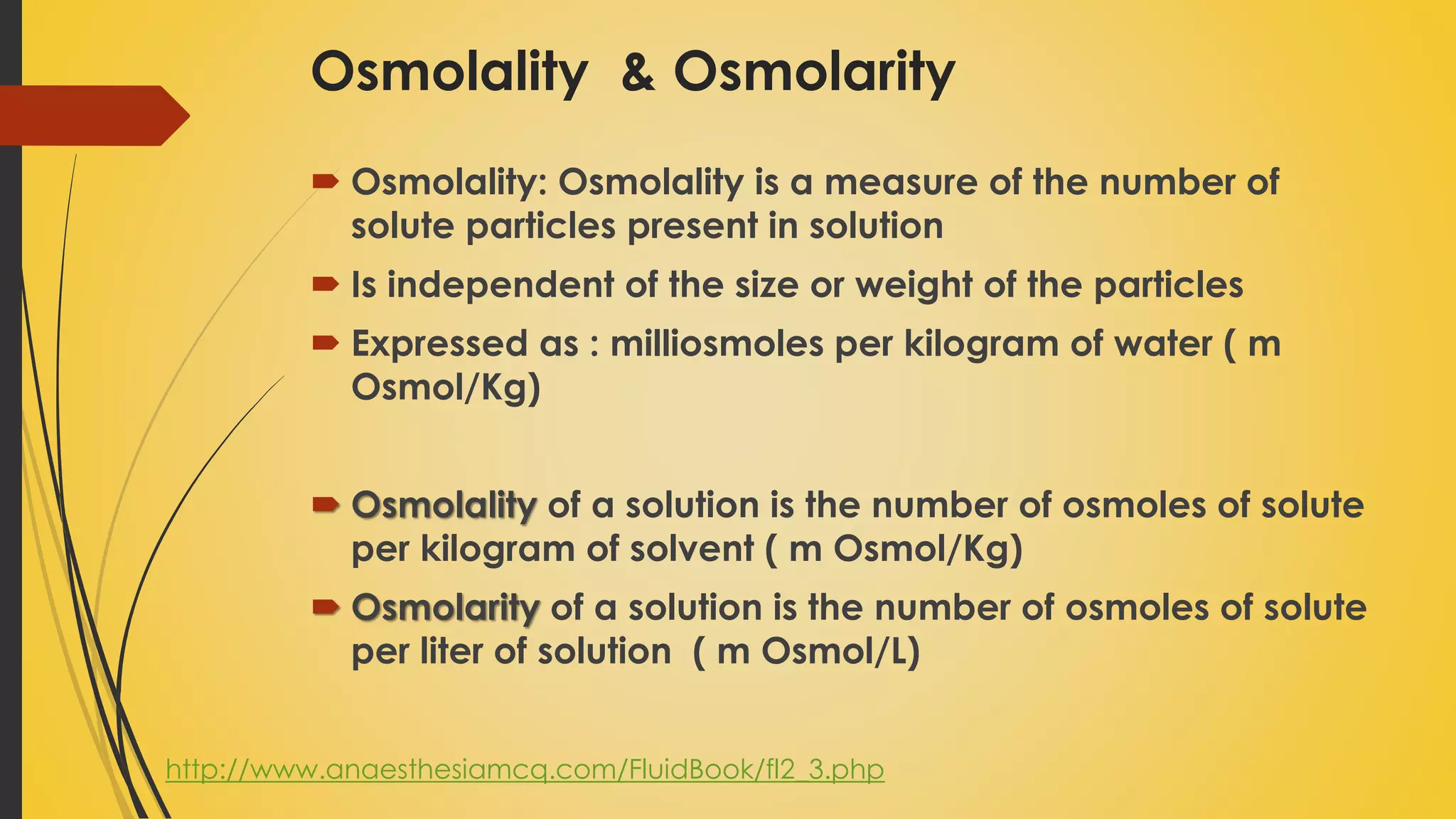 Osmolality & Osmolarity
 Osmolality: Osmolality is a measure of the number of
solute particles present in solution
 Is independent of the size or weight of the particles
 Expressed as : milliosmoles per kilogram of water ( m
Osmol/Kg)
 Osmolality of a solution is the number of osmoles of solute
per kilogram of solvent ( m Osmol/Kg)
 Osmolarity of a solution is the number of osmoles of solute
per liter of solution ( m Osmol/L)
http://www.anaesthesiamcq.com/FluidBook/fl2_3.php
 