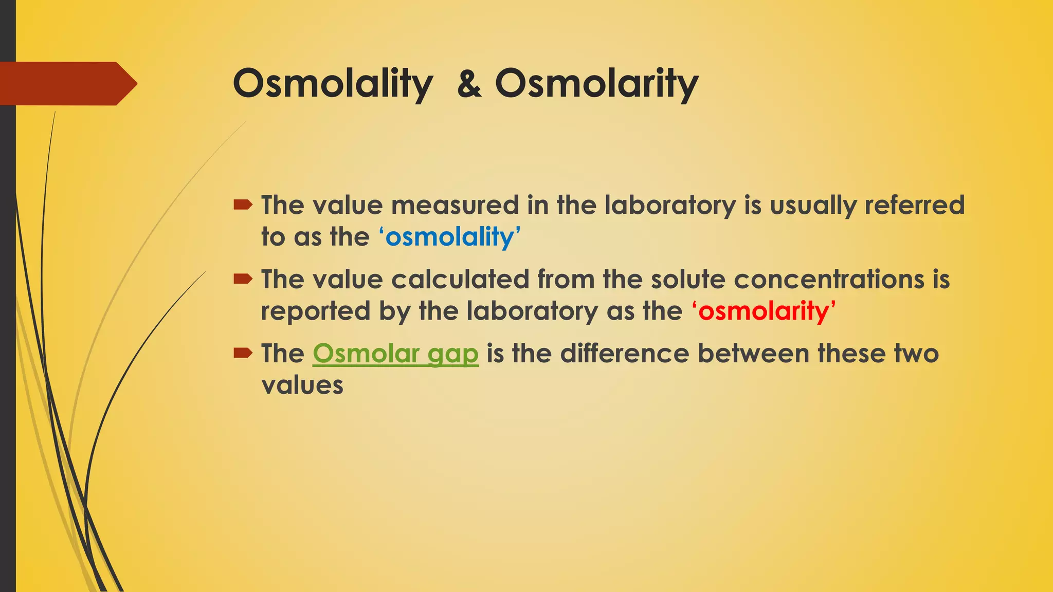 Osmolality & Osmolarity
 The value measured in the laboratory is usually referred
to as the ‘osmolality’
 The value calculated from the solute concentrations is
reported by the laboratory as the ‘osmolarity’
 The Osmolar gap is the difference between these two
values
 