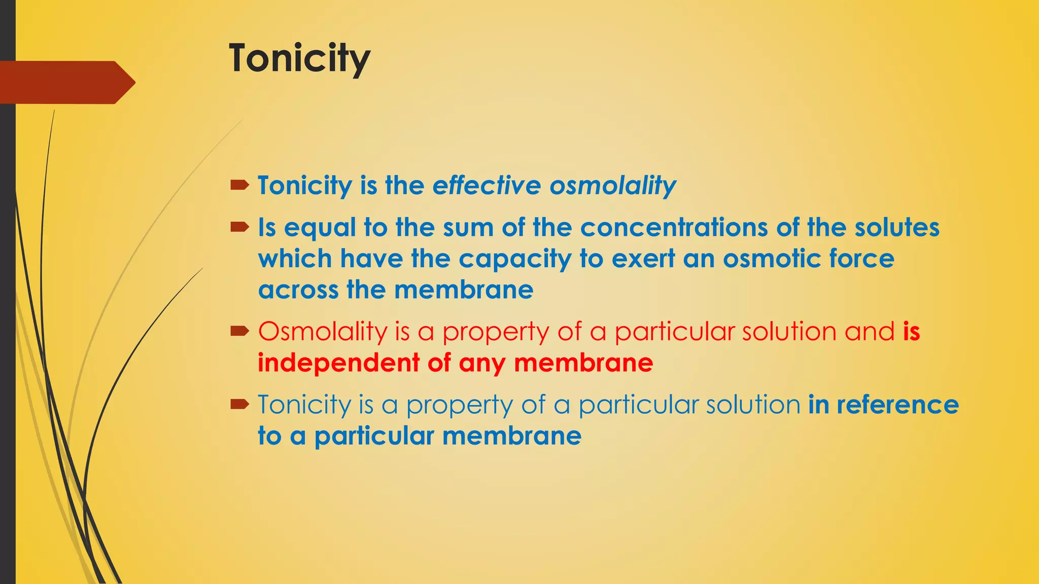 Tonicity
 Tonicity is the effective osmolality
 Is equal to the sum of the concentrations of the solutes
which have the capacity to exert an osmotic force
across the membrane
 Osmolality is a property of a particular solution and is
independent of any membrane
 Tonicity is a property of a particular solution in reference
to a particular membrane
 