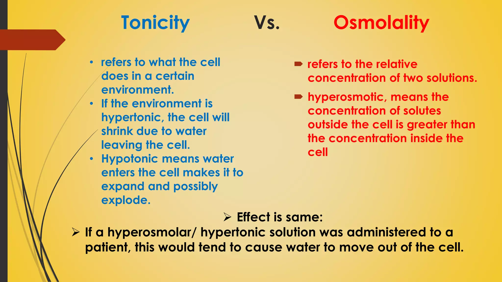 Tonicity Vs. Osmolality
 refers to the relative
concentration of two solutions.
 hyperosmotic, means the
concentration of solutes
outside the cell is greater than
the concentration inside the
cell
• refers to what the cell
does in a certain
environment.
• If the environment is
hypertonic, the cell will
shrink due to water
leaving the cell.
• Hypotonic means water
enters the cell makes it to
expand and possibly
explode.
 Effect is same:
 If a hyperosmolar/ hypertonic solution was administered to a
patient, this would tend to cause water to move out of the cell.
 