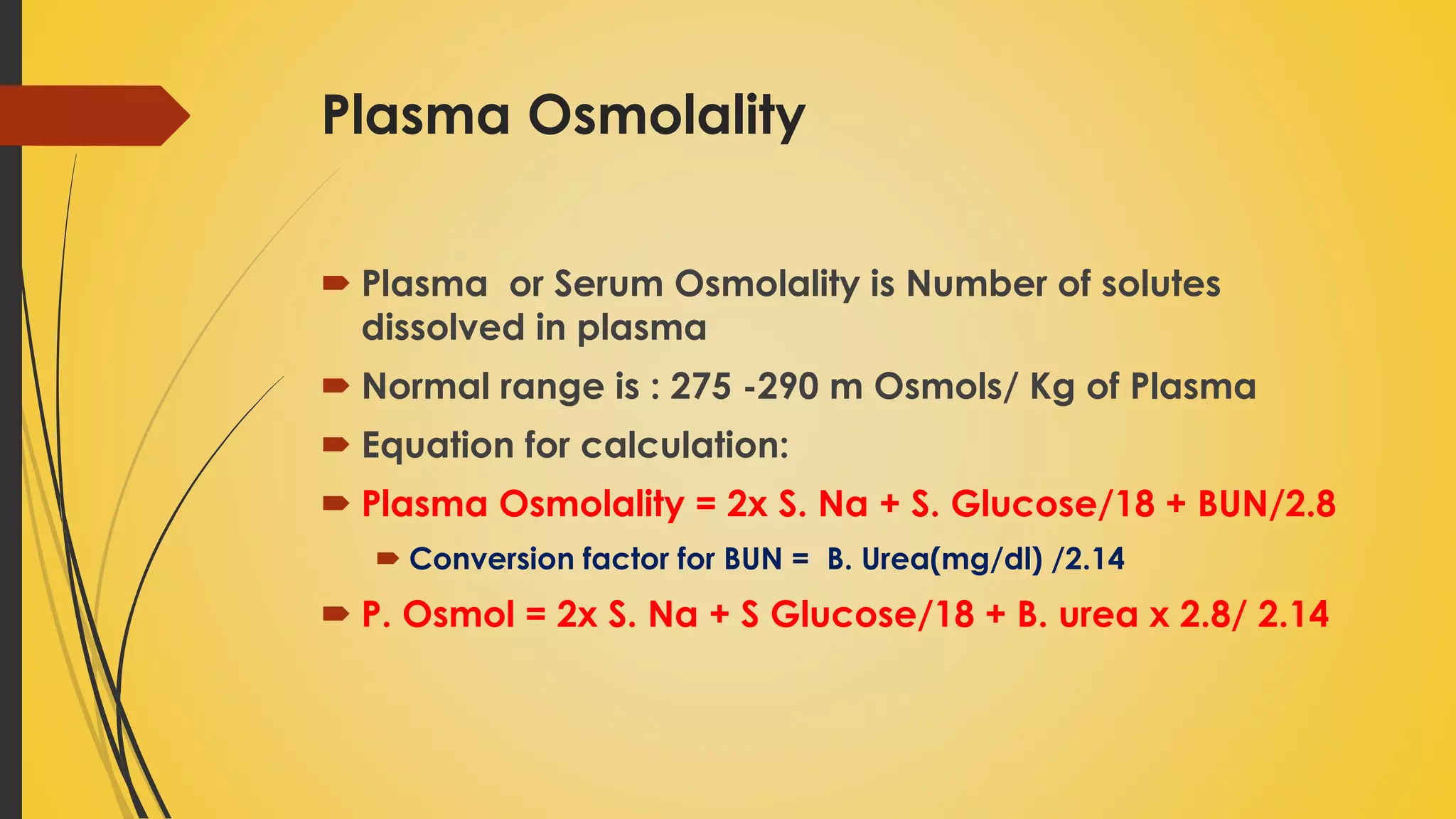 Plasma Osmolality
 Plasma or Serum Osmolality is Number of solutes
dissolved in plasma
 Normal range is : 275 -290 m Osmols/ Kg of Plasma
 Equation for calculation:
 Plasma Osmolality = 2x S. Na + S. Glucose/18 + BUN/2.8
 Conversion factor for BUN = B. Urea(mg/dl) /2.14
 P. Osmol = 2x S. Na + S Glucose/18 + B. urea x 2.8/ 2.14
 