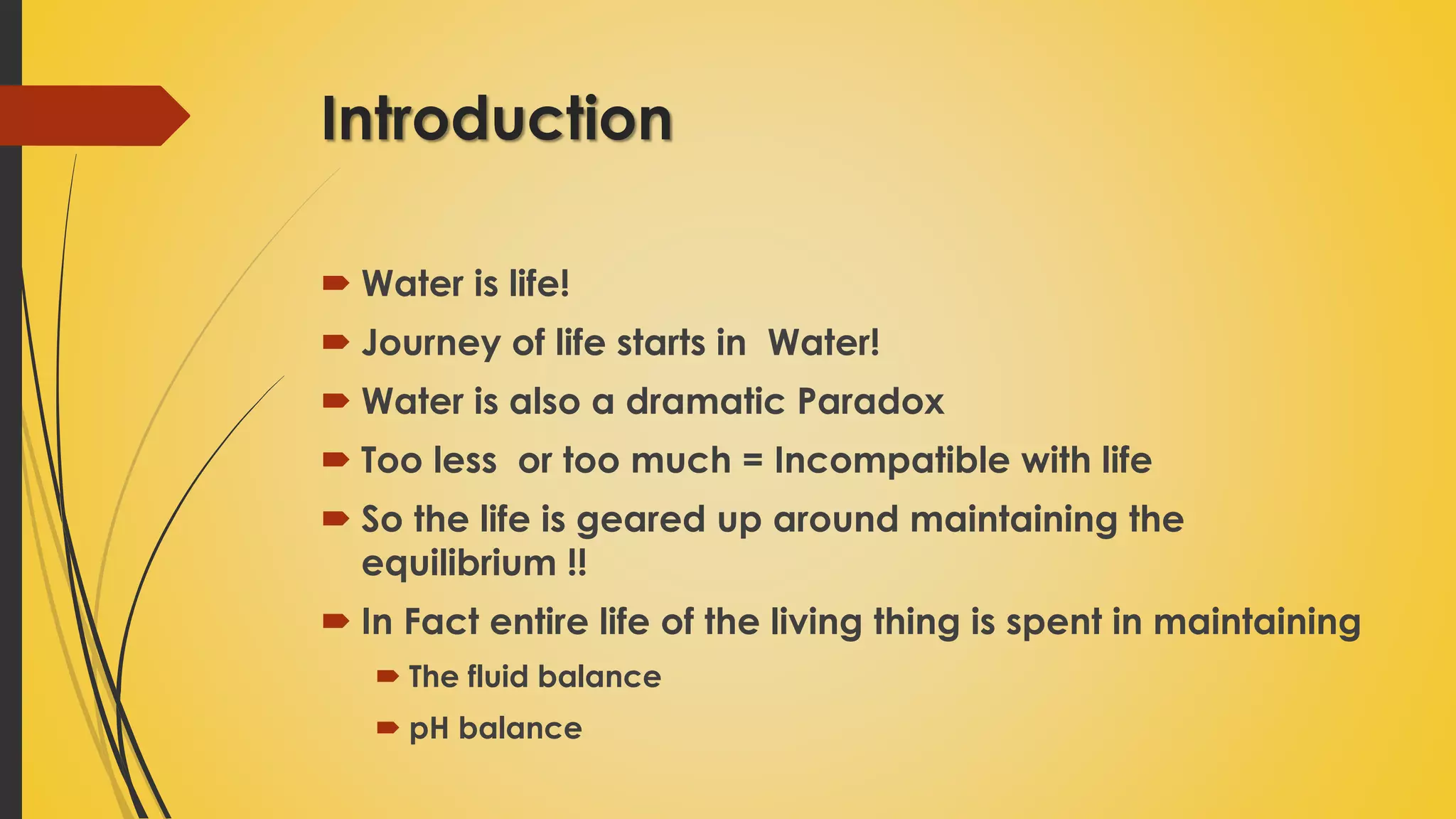 Introduction
 Water is life!
 Journey of life starts in Water!
 Water is also a dramatic Paradox
 Too less or too much = Incompatible with life
 So the life is geared up around maintaining the
equilibrium !!
 In Fact entire life of the living thing is spent in maintaining
 The fluid balance
 pH balance
 